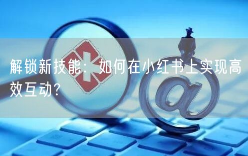 解锁新技能:如何在小红书上实现高效互动?