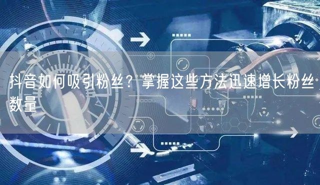 抖音如何吸引粉丝？掌握这些方法迅速增长粉丝数量