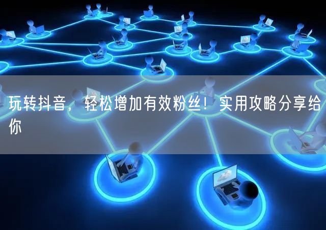 玩转抖音，轻松增加有效粉丝！实用攻略分享给你