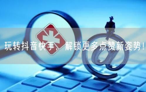 玩转抖音快手,解锁更多点赞新姿势!