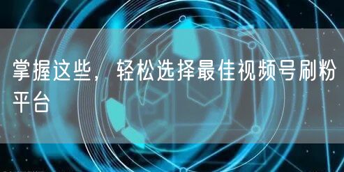 掌握这些,轻松选择最佳视频号刷粉平台