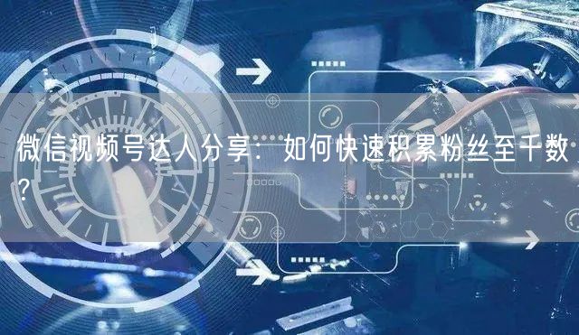 微信视频号达人分享:如何快速积累粉丝至千数?